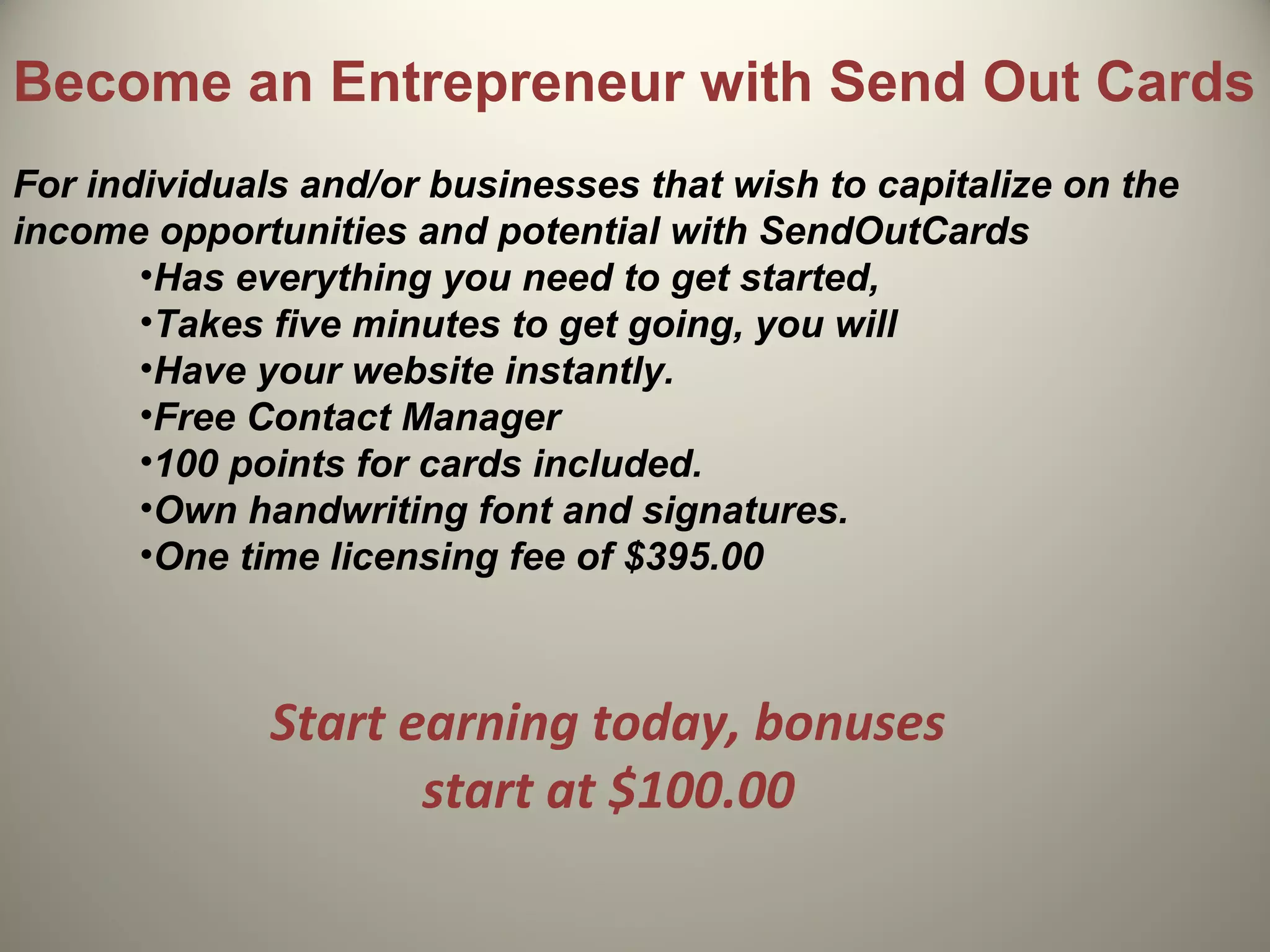 Become an Entrepreneur with Send Out Cards
For individuals and/or businesses that wish to capitalize on the
income opportunities and potential with SendOutCards
       •Has everything you need to get started,
       •Takes five minutes to get going, you will
       •Have your website instantly.
       •Free Contact Manager
       •100 points for cards included.
       •Own handwriting font and signatures.
       •One time licensing fee of $395.00



              Start earning today, bonuses
                     start at $100.00
 