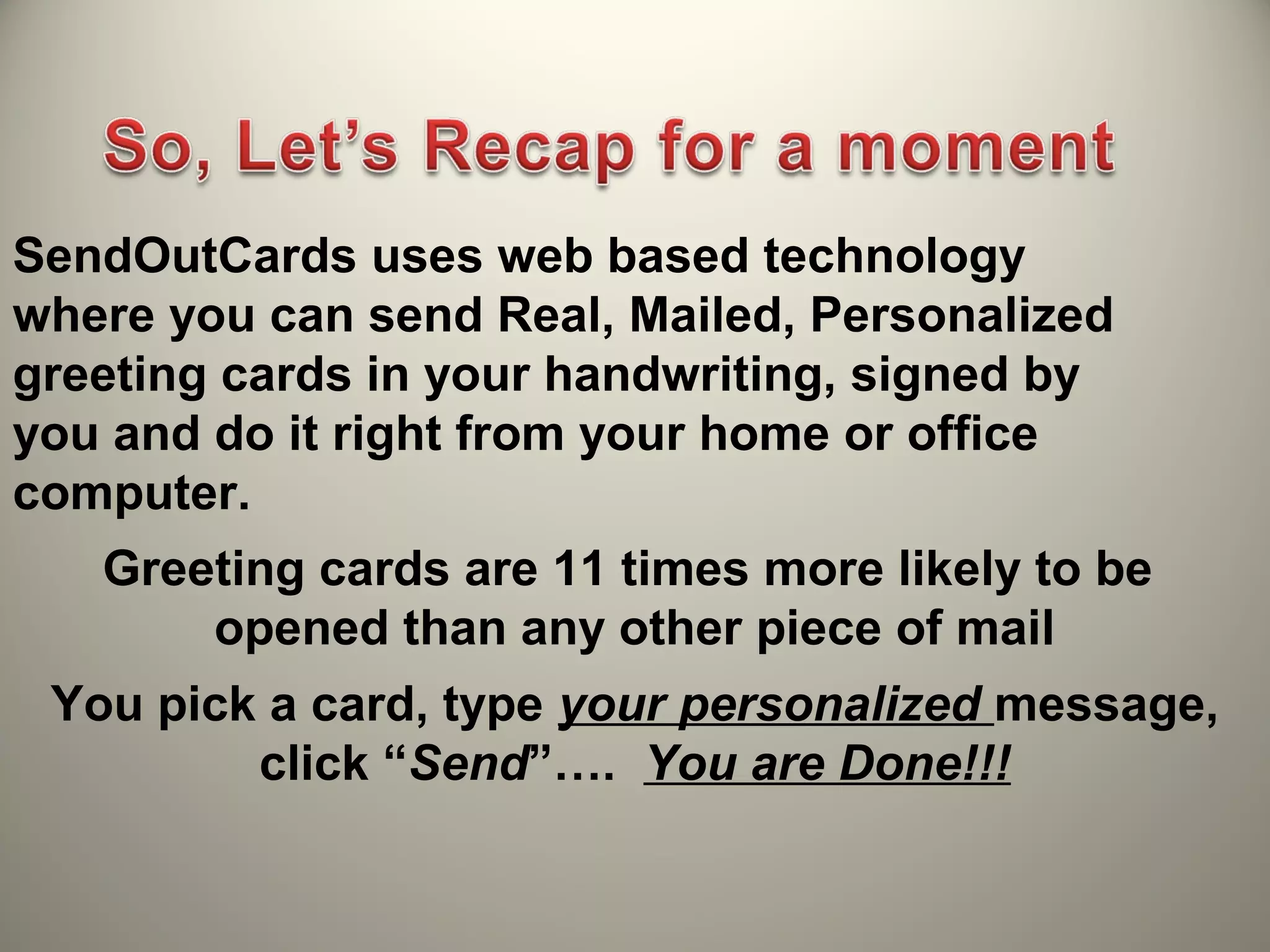 SendOutCards uses web based technology
where you can send Real, Mailed, Personalized
greeting cards in your handwriting, signed by
you and do it right from your home or office
computer.
   Greeting cards are 11 times more likely to be
       opened than any other piece of mail
 You pick a card, type your personalized message,
         click “Send”…. You are Done!!!
 