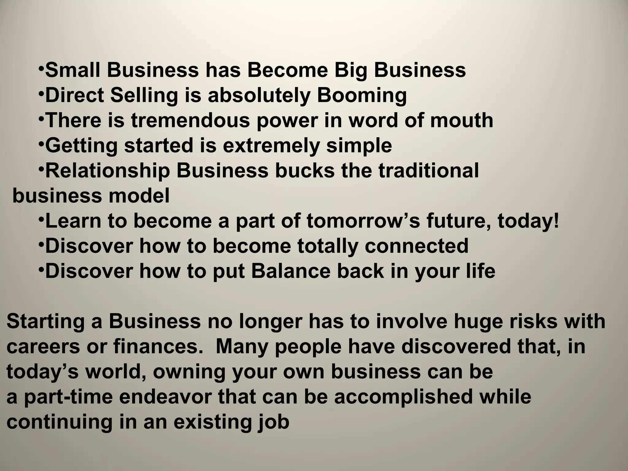 •Small Business has Become Big Business
  •Direct Selling is absolutely Booming
  •There is tremendous power in word of mouth
  •Getting started is extremely simple
  •Relationship Business bucks the traditional
business model
  •Learn to become a part of tomorrow’s future, today!
  •Discover how to become totally connected
  •Discover how to put Balance back in your life

Starting a Business no longer has to involve huge risks with
careers or finances. Many people have discovered that, in
today’s world, owning your own business can be
a part-time endeavor that can be accomplished while
continuing in an existing job
 