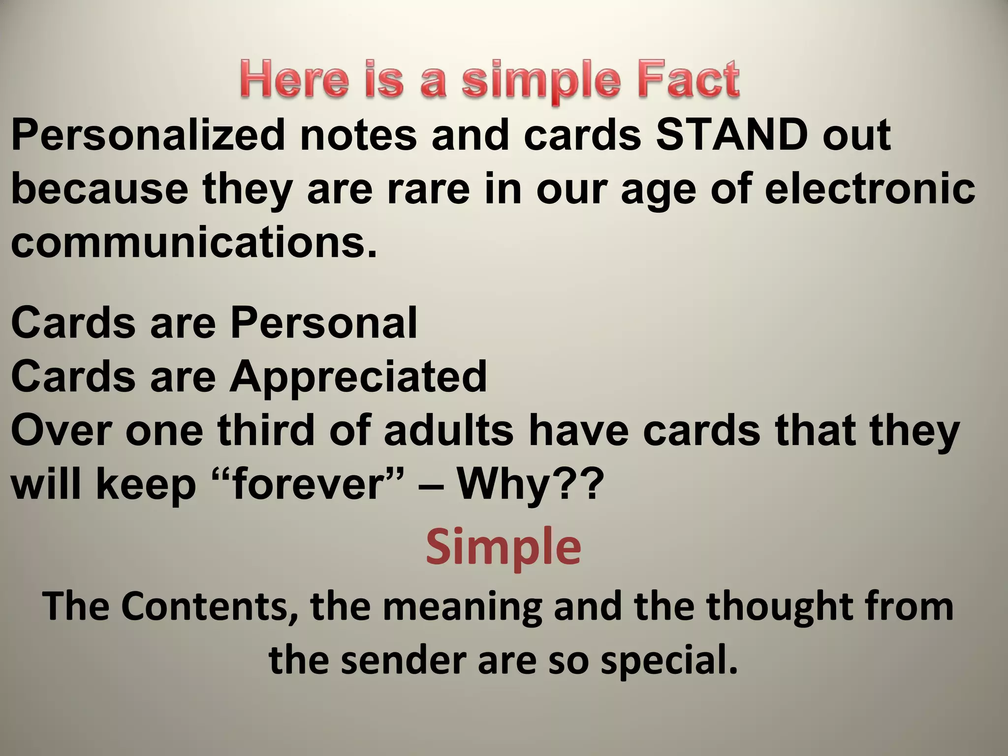 Personalized notes and cards STAND out
because they are rare in our age of electronic
communications.
Cards are Personal
Cards are Appreciated
Over one third of adults have cards that they
will keep “forever” – Why??
                    Simple
 The Contents, the meaning and the thought from
            the sender are so special.
 
