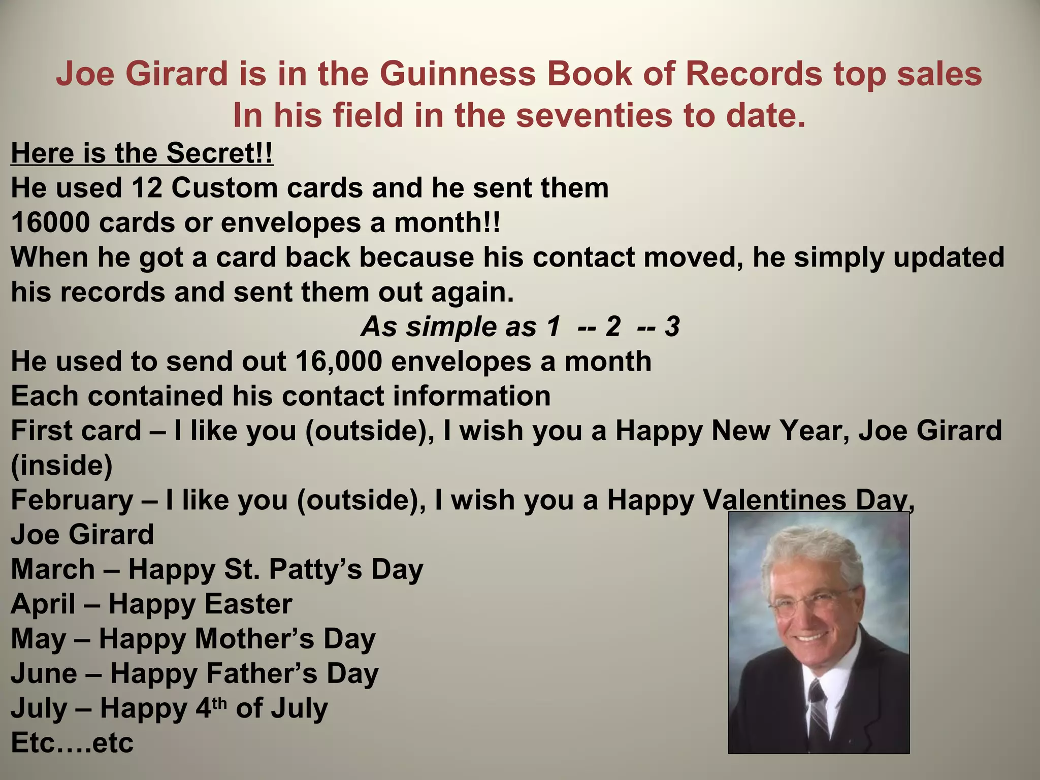 Joe Girard is in the Guinness Book of Records top sales
             In his field in the seventies to date.
Here is the Secret!!
He used 12 Custom cards and he sent them
16000 cards or envelopes a month!!
When he got a card back because his contact moved, he simply updated
his records and sent them out again.
                            As simple as 1 -- 2 -- 3
He used to send out 16,000 envelopes a month
Each contained his contact information
First card – I like you (outside), I wish you a Happy New Year, Joe Girard
(inside)
February – I like you (outside), I wish you a Happy Valentines Day,
Joe Girard
March – Happy St. Patty’s Day
April – Happy Easter
May – Happy Mother’s Day
June – Happy Father’s Day
July – Happy 4th of July
Etc….etc
 