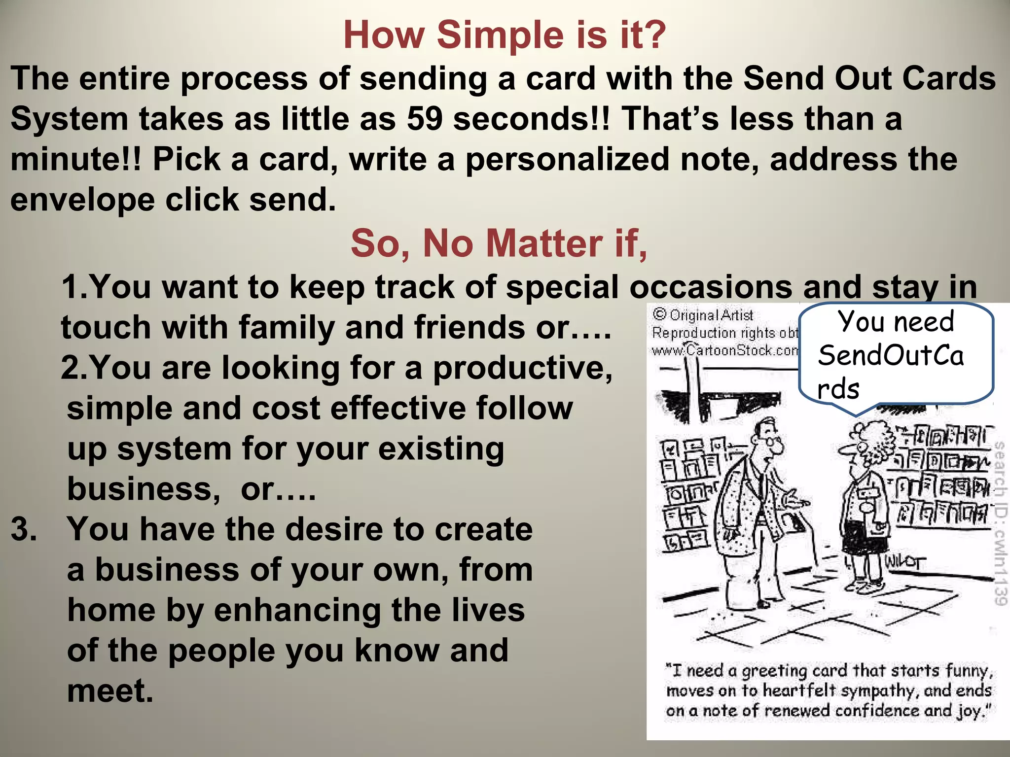 How Simple is it?
The entire process of sending a card with the Send Out Cards
System takes as little as 59 seconds!! That’s less than a
minute!! Pick a card, write a personalized note, address the
envelope click send.
                     So, No Matter if,
   1.You want to keep track of special occasions and stay in
   touch with family and friends or….              You need
                                                  SendOutCa
   2.You are looking for a productive,
                                                  rds
    simple and cost effective follow
    up system for your existing
    business, or….
3. You have the desire to create
    a business of your own, from
    home by enhancing the lives
    of the people you know and
    meet.
 