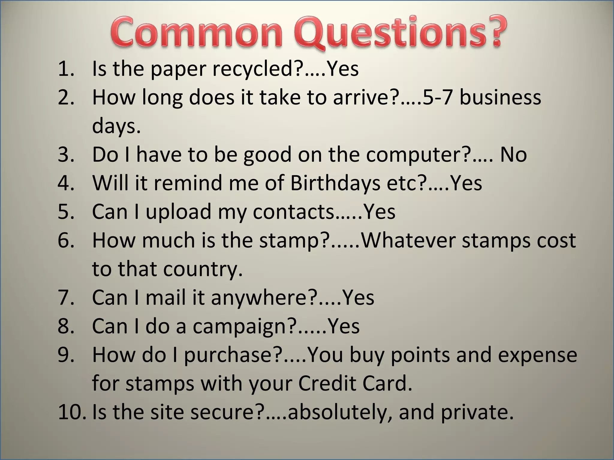 1. Is the paper recycled?….Yes
2. How long does it take to arrive?….5-7 business
    days.
3. Do I have to be good on the computer?…. No
4. Will it remind me of Birthdays etc?….Yes
5. Can I upload my contacts…..Yes
6. How much is the stamp?.....Whatever stamps cost
    to that country.
7. Can I mail it anywhere?....Yes
8. Can I do a campaign?.....Yes
9. How do I purchase?....You buy points and expense
    for stamps with your Credit Card.
10. Is the site secure?….absolutely, and private.
 