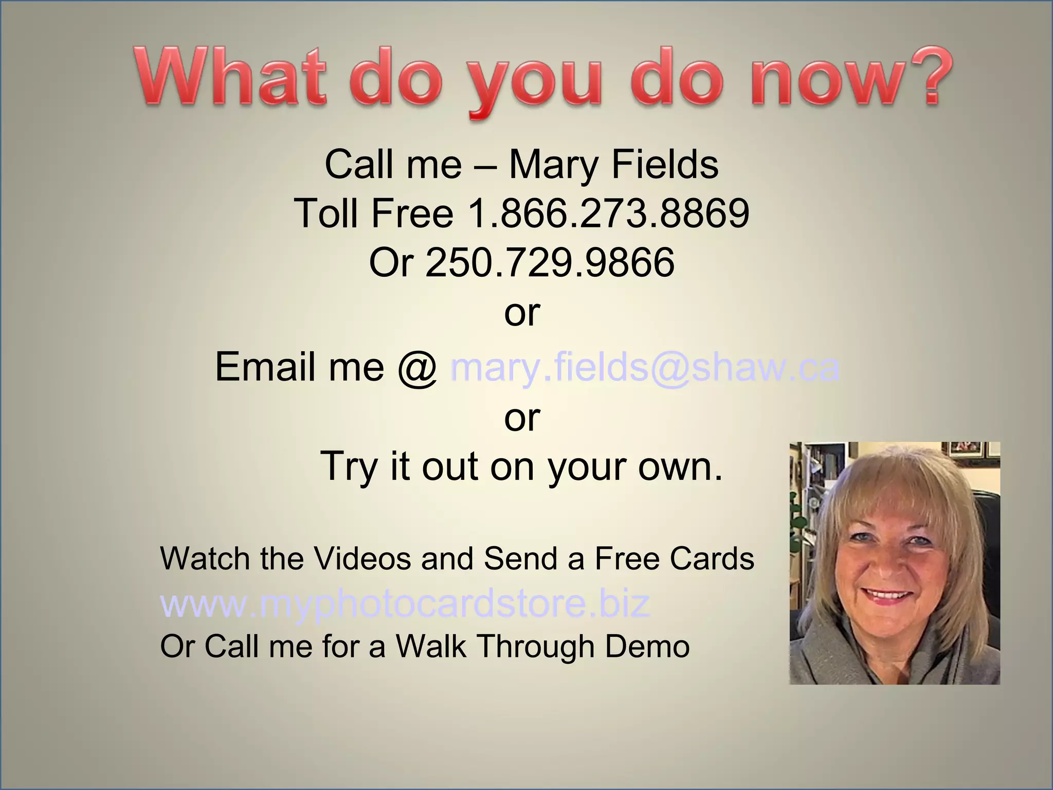 Call me – Mary Fields
      Toll Free 1.866.273.8869
           Or 250.729.9866
                    or
   Email me @ mary.fields@shaw.ca
                    or
        Try it out on your own.

Watch the Videos and Send a Free Cards
www.myphotocardstore.biz
Or Call me for a Walk Through Demo
 