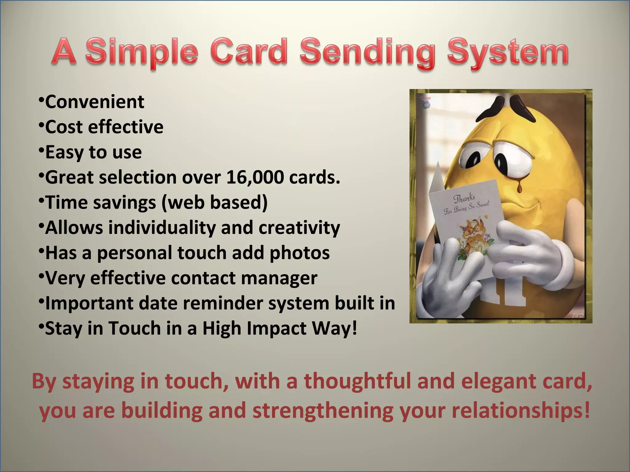 •Convenient
•Cost effective
•Easy to use
•Great selection over 16,000 cards.
•Time savings (web based)
•Allows individuality and creativity
•Has a personal touch add photos
•Very effective contact manager
•Important date reminder system built in
•Stay in Touch in a High Impact Way!

By staying in touch, with a thoughtful and elegant card,
 you are building and strengthening your relationships!
 