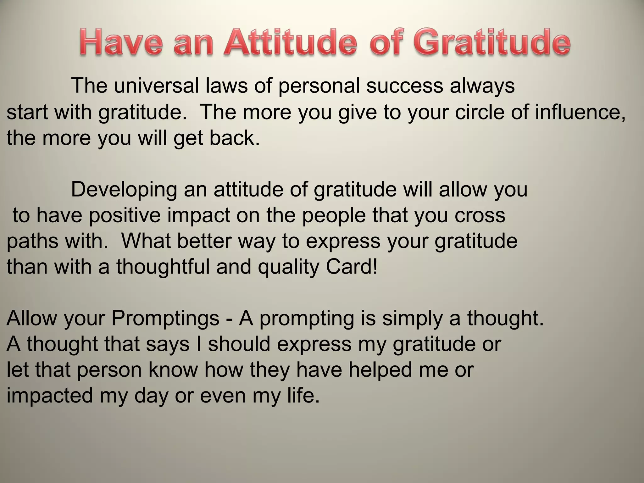 The universal laws of personal success always
start with gratitude. The more you give to your circle of influence,
the more you will get back.

       Developing an attitude of gratitude will allow you
 to have positive impact on the people that you cross
paths with. What better way to express your gratitude
than with a thoughtful and quality Card!

Allow your Promptings - A prompting is simply a thought.
A thought that says I should express my gratitude or
let that person know how they have helped me or
impacted my day or even my life.
 
