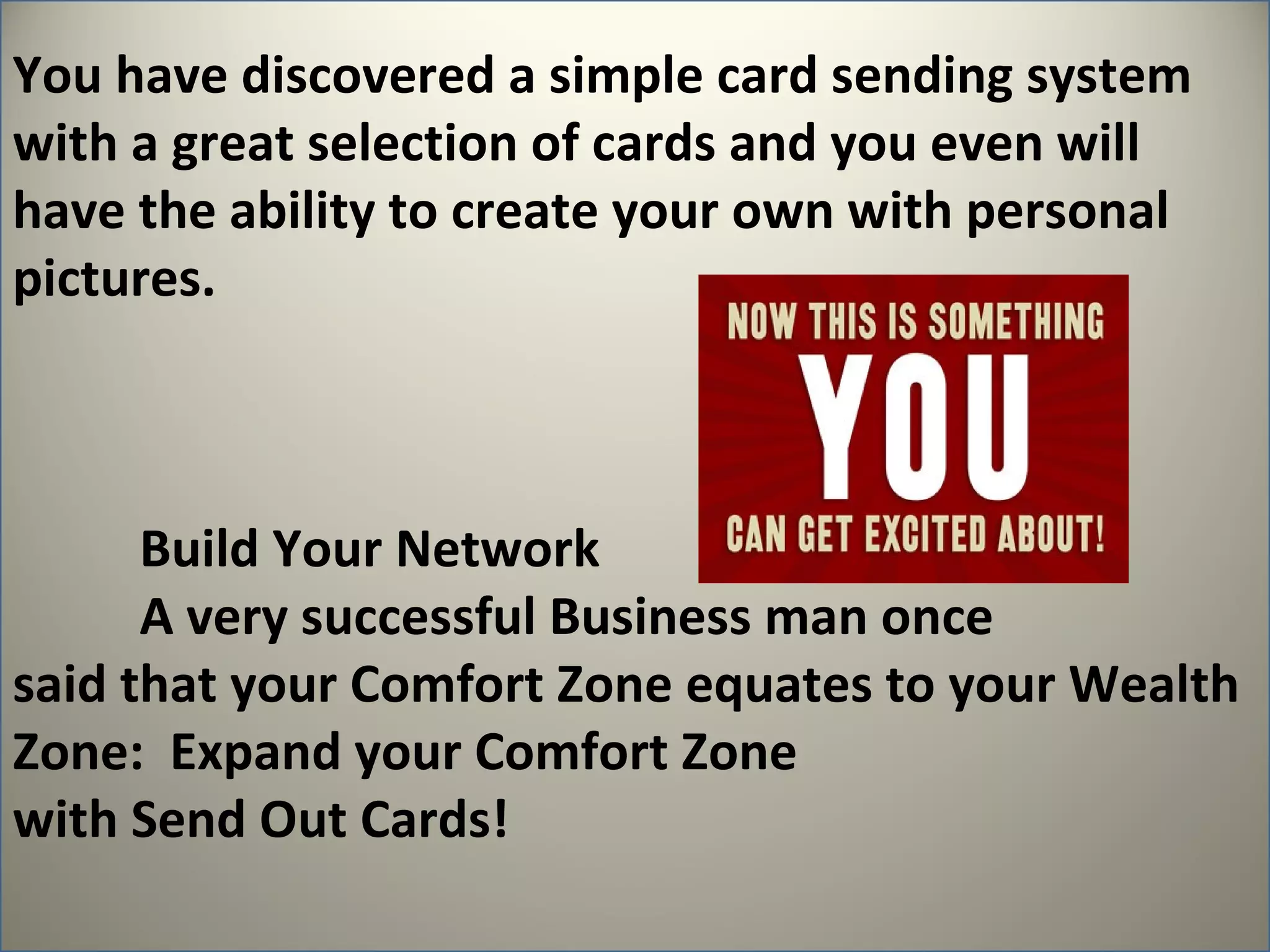 You have discovered a simple card sending system
with a great selection of cards and you even will
have the ability to create your own with personal
pictures.



      Build Your Network
      A very successful Business man once
said that your Comfort Zone equates to your Wealth
Zone: Expand your Comfort Zone
with Send Out Cards!
 