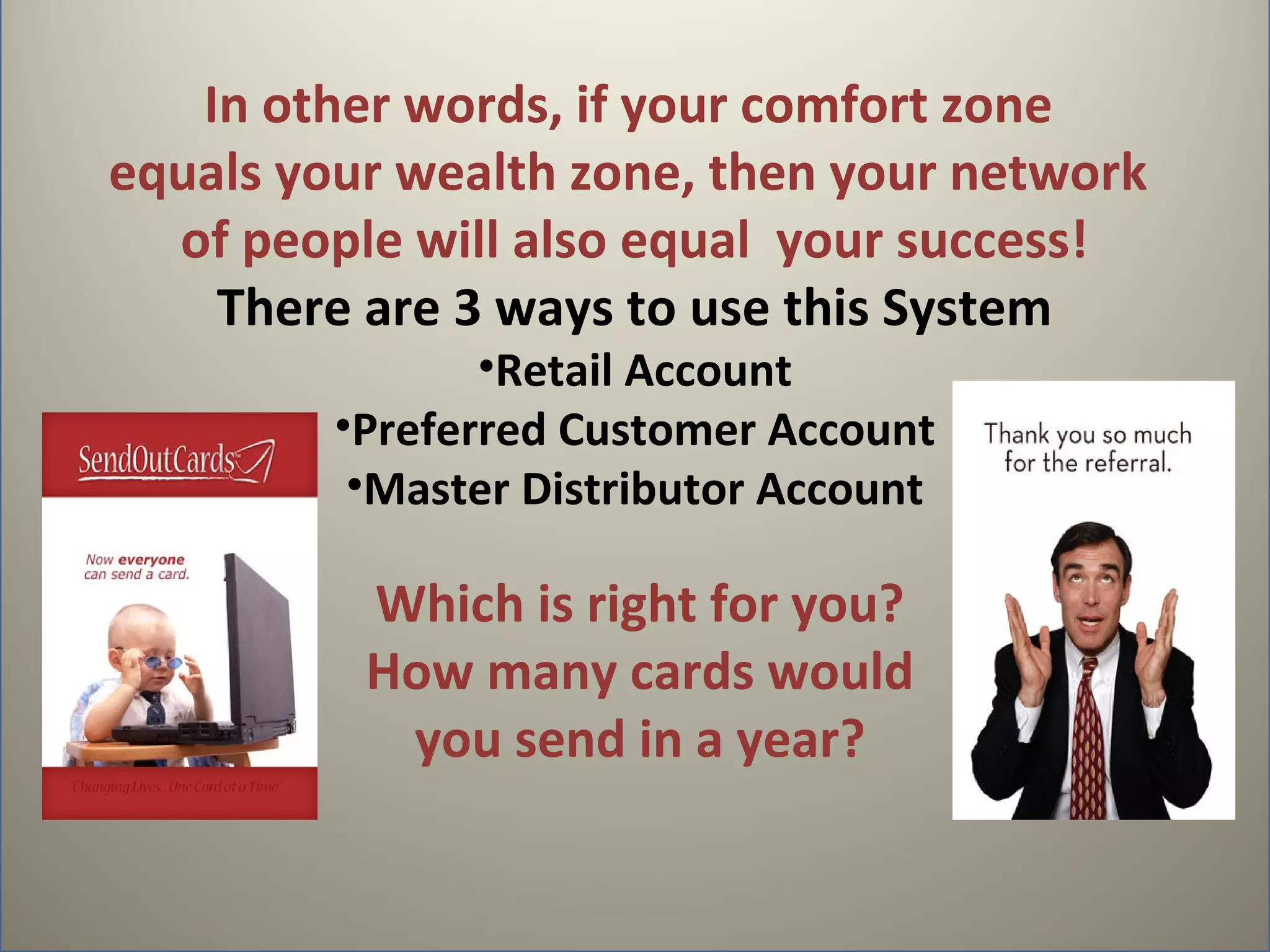 In other words, if your comfort zone
equals your wealth zone, then your network
  of people will also equal your success!
    There are 3 ways to use this System
                •Retail Account
         •Preferred Customer Account
          •Master Distributor Account

          Which is right for you?
          How many cards would
           you send in a year?
 