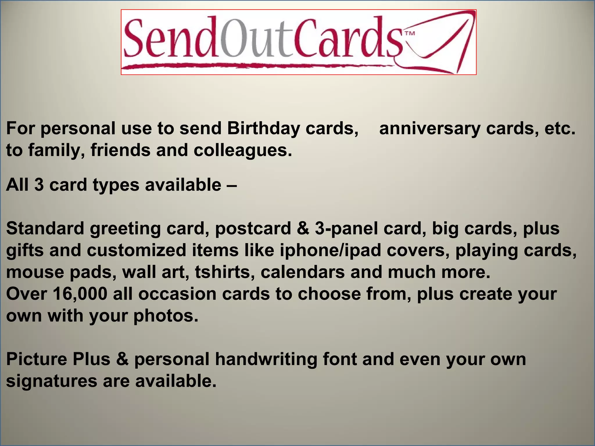 For personal use to send Birthday cards,   anniversary cards, etc.
to family, friends and colleagues.
All 3 card types available –

Standard greeting card, postcard & 3-panel card, big cards, plus
gifts and customized items like iphone/ipad covers, playing cards,
mouse pads, wall art, tshirts, calendars and much more.
Over 16,000 all occasion cards to choose from, plus create your
own with your photos.

Picture Plus & personal handwriting font and even your own
signatures are available.
 