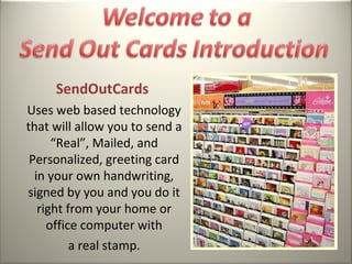 SendOutCards
Uses web based technology
that will allow you to send a
      “Real”, Mailed, and
 Personalized, greeting card
  in your own handwriting,
signed by you and you do it
   right from your home or
     office computer with
          a real stamp.
 
