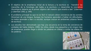  El objetivo de la enseñanza inicial de la lectura y la escritura es “transferir las
maravillas de la fonología del habla a la escritura (...) desarrollar la conciencia
(fonológica) debería ser el primer objetivo del maestro que enseña a leer” (Liberman
y Liberman 1992, p. 349).
 El problema principal es que no es fácil ni natural cobrar conciencia de los sonidos
(fonemas) de una lengua. Aunque los humanos aprenden a hablar sin dificultades,
no todos aprenden a leer o a escribir, aunque crezcan en ambientes urbanos llenos
de escritura.
 Los estudios han demostrado que hay una secuencia en la toma de conciencia de
unidades del habla (Adams, 1990): los niños, desde muy pequeños y sin ningún tipo
de enseñanza, pueden llegar a dividir las palabras en sílabas o contar las sílabas de
las palabras.
 