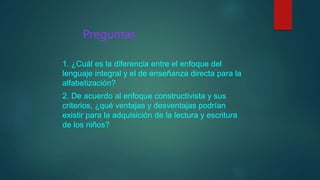 Preguntas
1. ¿Cuál es la diferencia entre el enfoque del
lenguaje integral y el de enseñanza directa para la
alfabetización?
2. De acuerdo al enfoque constructivista y sus
criterios, ¿qué ventajas y desventajas podrían
existir para la adquisición de la lectura y escritura
de los niños?
 