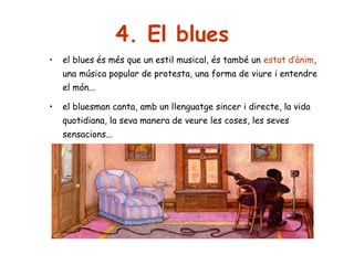 4. El blues
•

el blues és més que un estil musical, és també un estat d’ànim,
una música popular de protesta, una forma de viure i entendre
el món...

•

el bluesman canta, amb un llenguatge sincer i directe, la vida
quotidiana, la seva manera de veure les coses, les seves
sensacions...

 