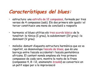 Característiques del blues:
• estructura: una estrofa de 12 compassos, formada per tres
versos de 4 compassos (aab). Els dos primers són iguals i el
tercer constitueix una mena de conclusió o resposta
• harmonia: el blues utilitza els tres acords bàsics de la
tonalitat: la tònica (I grau), la subdominant (IV grau) i la
dominant (V grau)
• melodia: damunt d’aquesta estructura harmònica que es va
repetint, es desenvolupa l’escala de blues, que és una
barreja entre l’escala occidental i l’escala pentatònica
africana. El cantant només emplena els tres primers
compassos de cada vers, mentre la resta de la frase
(compassos 4, 8 i 12, anomenats breaks) es converteix en
un petit espai per a la improvisació

 