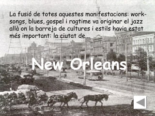 La fusió de totes aquestes manifestacions: worksongs, blues, gospel i ragtime va originar el jazz
allà on la barreja de cultures i estils havia estat
més important: la ciutat de...

New Orleans

 