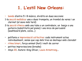 1. L’estil New Orleans:
• banda d’entre 5 i 8 músics, dividits en dues seccions:
1-la secció melòdica: una o dues trompeta, un trombó de vares i un
clarinet (el saxo més tard)
2-la secció rítmica amb una tuba o un contrabaix, un banjo o una
guitarra (substituïts pel piano) i una mica de percussió
(washboard plats, caixa...)
• polifonia o improvisació col·lectiva: cada instrument actua
individualment, sense que cap dels tres es destaqui amb claredat
• ritme binari, força animat (hot) i molt de carrer
• petites improvisacions (breaks)
• Anys 20. Autors: King Oliver, Louis Armstrong...

 