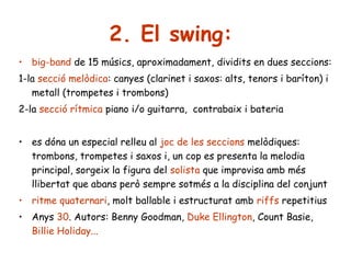 2. El swing:
• big-band de 15 músics, aproximadament, dividits en dues seccions:
1-la secció melòdica: canyes (clarinet i saxos: alts, tenors i baríton) i
metall (trompetes i trombons)
2-la secció rítmica piano i/o guitarra, contrabaix i bateria
• es dóna un especial relleu al joc de les seccions melòdiques:
trombons, trompetes i saxos i, un cop es presenta la melodia
principal, sorgeix la figura del solista que improvisa amb més
llibertat que abans però sempre sotmés a la disciplina del conjunt
• ritme quaternari, molt ballable i estructurat amb riffs repetitius
• Anys 30. Autors: Benny Goodman, Duke Ellington, Count Basie,
Billie Holiday...

 