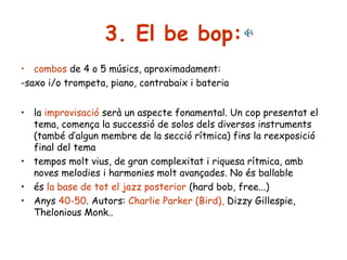 3. El be bop:
• combos de 4 o 5 músics, aproximadament:
-saxo i/o trompeta, piano, contrabaix i bateria
• la improvisació serà un aspecte fonamental. Un cop presentat el
tema, comença la successió de solos dels diversos instruments
(també d’algun membre de la secció rítmica) fins la reexposició
final del tema
• tempos molt vius, de gran complexitat i riquesa rítmica, amb
noves melodies i harmonies molt avançades. No és ballable
• és la base de tot el jazz posterior (hard bob, free...)
• Anys 40-50. Autors: Charlie Parker (Bird), Dizzy Gillespie,
Thelonious Monk..

 