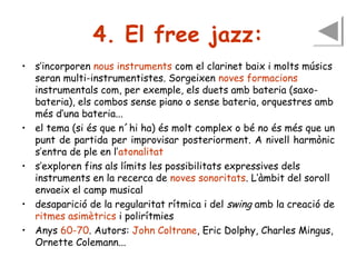 4. El free jazz:
• s’incorporen nous instruments com el clarinet baix i molts músics
seran multi-instrumentistes. Sorgeixen noves formacions
instrumentals com, per exemple, els duets amb bateria (saxobateria), els combos sense piano o sense bateria, orquestres amb
més d’una bateria...
• el tema (si és que n´hi ha) és molt complex o bé no és més que un
punt de partida per improvisar posteriorment. A nivell harmònic
s’entra de ple en l’atonalitat
• s’exploren fins als límits les possibilitats expressives dels
instruments en la recerca de noves sonoritats. L’àmbit del soroll
envaeix el camp musical
• desaparició de la regularitat rítmica i del swing amb la creació de
ritmes asimètrics i polirítmies
• Anys 60-70. Autors: John Coltrane, Eric Dolphy, Charles Mingus,
Ornette Colemann...

 