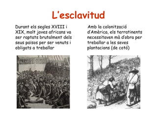 L’esclavitud
Durant els segles XVIII i
XIX, molt joves africans va
ser raptats brutalment dels
seus països per ser venuts i
obligats a treballar

Amb la colonització
d’Amèrica, els terratinents
necessitaven mà d’obra per
treballar a les seves
plantacions (de cotó)

 