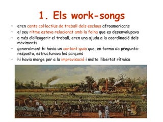 1. Els work-songs
•
•
•
•
•

eren cants col·lectius de treball dels esclaus afroamericans
el seu ritme estava relacionat amb la feina que es desenvolupava
a més d’alleugerir el treball, eren una ajuda a la coordinació dels
moviments
generalment hi havia un cantant-guia que, en forma de preguntaresposta, estructurava les cançons
hi havia marge per a la improvisació i molta llibertat rítmica

 