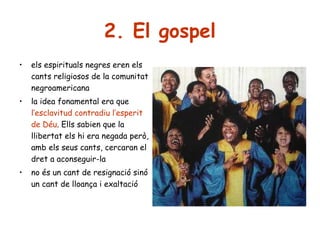 2. El gospel
•

els espirituals negres eren els
cants religiosos de la comunitat
negroamericana

•

la idea fonamental era que
l’esclavitud contradiu l’esperit
de Déu. Ells sabien que la
llibertat els hi era negada però,
amb els seus cants, cercaran el
dret a aconseguir-la

•

no és un cant de resignació sinó
un cant de lloança i exaltació

 