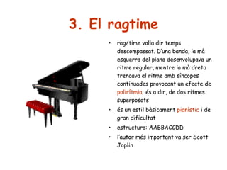 3. El ragtime
•

rag/time volia dir temps
descompassat. D’una banda, la mà
esquerra del piano desenvolupava un
ritme regular, mentre la mà dreta
trencava el ritme amb síncopes
continuades provocant un efecte de
polirítmia; és a dir, de dos ritmes
superposats

•

és un estil bàsicament pianístic i de
gran dificultat

•

estructura: AABBACCDD

•

l’autor més important va ser Scott
Joplin

 