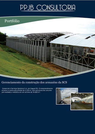 Portfólio




Gerenciamento da construção dos armazéns da SCS
 Comercial e Serviços Químicos S.A. em Itaguaí/RJ. O empreendimento
envolve a construção predial de 4.230 m² com estruturas de concreto
pré-moldado e metálica em um terreno de 34.820 m².
 