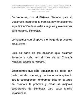 ENTREGA DE PROYECTOS PRODUCTIVOS ACOMPAÑADO DE LA LIC. LAURA VARGAS CARRILLO, TITULAR
DEL SISTEMA NACIONAL PARA EL DESARROLLO INTEGRAL DE LA FAMILIA, EN EL MARCO DEL MES DE LA
CRUZADA NACIONAL CONTRA EL HAMBRE.
JUEVES 12 DE JUNIO DE 2014
En Veracruz, con el Sistema Nacional para el
Desarrollo Integral de la Familia, hoy fortalecemos
la participación de nuestras mujeres y avanzamos
para lograr su bienestar.
Lo hacemos con el apoyo y entrega de proyectos
productivos.
Esta es parte de las acciones que estamos
llevando a cabo en el mes de la Cruzada
Nacional Contra el Hambre.
Entendemos que sólo trabajando de cerca con
cada una de ustedes, y haciendo cada quien lo
que le corresponde, tendremos éxito en la tarea
de combatir la pobreza y crear las mejores
condiciones de bienestar para cada familia
veracruzana.
1
 