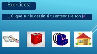 Exercices:
1. Clique sur le dessin si tu entends le son [a].
 