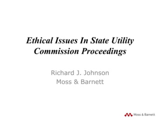 Ethical Issues In State Utility
Commission Proceedings
Richard J. Johnson
Moss & Barnett

 