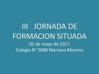 III JORNADA DE
FORMACION SITUADA
05 de mayo de 2017
Colegio N° 5006 Mariano Moreno
 
