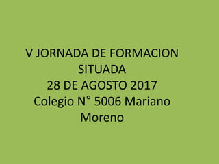 V JORNADA DE FORMACION
SITUADA
28 DE AGOSTO 2017
Colegio N° 5006 Mariano
Moreno
 