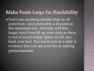  Don’t use anything smaller than an 18
 point font – and preferably a 24 point as
 the minimum size. Not only will this
 larger sized font fill up your slide so there
 is not so much empty space, it will also
 limit your text. Too much text on a slide is
 evidence that you are a novice at making
 presentations.
 