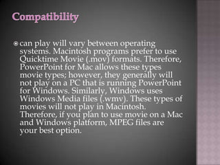  canplay will vary between operating
 systems. Macintosh programs prefer to use
 Quicktime Movie (.mov) formats. Therefore,
 PowerPoint for Mac allows these types
 movie types; however, they generally will
 not play on a PC that is running PowerPoint
 for Windows. Similarly, Windows uses
 Windows Media files (.wmv). These types of
 movies will not play in Macintosh.
 Therefore, if you plan to use movie on a Mac
 and Windows platform, MPEG files are
 your best option.
 