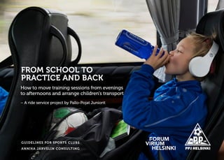 GUIDELINES FOR SPORTS CLUBS
ANNIKA JÄRVELIN CONSULTING
How to move training sessions from evenings
to afternoons and arrange children’s transport
– A ride service project by Pallo-Pojat Juniorit
FROM SCHOOL TO
PRACTICE AND BACK
 