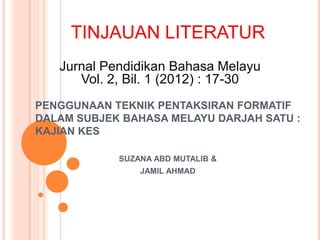 TINJAUAN LITERATUR
   Jurnal Pendidikan Bahasa Melayu
      Vol. 2, Bil. 1 (2012) : 17-30
PENGGUNAAN TEKNIK PENTAKSIRAN FORMATIF
DALAM SUBJEK BAHASA MELAYU DARJAH SATU :
KAJIAN KES

            SUZANA ABD MUTALIB &
                JAMIL AHMAD
 