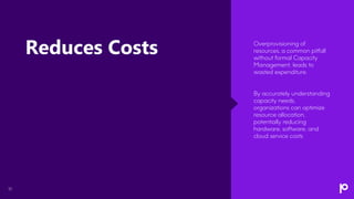 10
Overprovisioning of
resources, a common pitfall
without formal Capacity
Management, leads to
wasted expenditure.
By accurately understanding
capacity needs,
organizations can optimize
resource allocation,
potentially reducing
hardware, software, and
cloud service costs
Reduces Costs
 