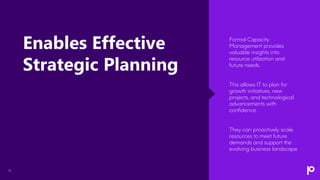 11
Formal Capacity
Management provides
valuable insights into
resource utilization and
future needs.
This allows IT to plan for
growth initiatives, new
projects, and technological
advancements with
confidence.
They can proactively scale
resources to meet future
demands and support the
evolving business landscape
Enables Effective
Strategic Planning
 
