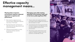 Managing costs while meeting
demands of the business today and
in the future yields significant ROI
• Fewer costly and unplanned/panic
purchases means budgets are easier to
set and easier to meet
• Less physical and virtual sprawl leads
to lower hardware and software costs
as well as better control of the
environment
• Preventing costly performance and
capacity-related outages saves the
business considerable money
Meeting SLAs in dynamic
environments requires a planned
approach to capacity and
performance
• Best practice-aligned process
ensures there’s adequate capacity
now and, in the future
• Business forecasts and historical
data allow for key adjustments and
recommendations
• Mature process leads to a more
proactive and less reactive
organization
Effective capacity
management means...
17
 