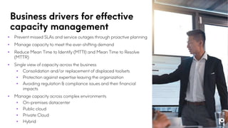 Business drivers for effective
capacity management
• Prevent missed SLAs and service outages through proactive planning
• Manage capacity to meet the ever-shifting demand
• Reduce Mean Time to Identify (MTTI) and Mean Time to Resolve
(MTTR)
• Single view of capacity across the business
• Consolidation and/or replacement of displaced toolsets
• Protection against expertise leaving the organization
• Avoiding regulation & compliance issues and their financial
impacts
• Manage capacity across complex environments
• On-premises datacenter
• Public cloud
• Private Cloud
• Hybrid
 