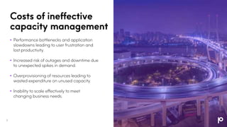 Costs of ineffective
capacity management
• Performance bottlenecks and application
slowdowns leading to user frustration and
lost productivity.
• Increased risk of outages and downtime due
to unexpected spikes in demand.
• Overprovisioning of resources leading to
wasted expenditure on unused capacity.
• Inability to scale effectively to meet
changing business needs.
7
 