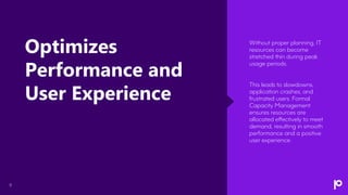 8
Without proper planning, IT
resources can become
stretched thin during peak
usage periods.
This leads to slowdowns,
application crashes, and
frustrated users. Formal
Capacity Management
ensures resources are
allocated effectively to meet
demand, resulting in smooth
performance and a positive
user experience.
Optimizes
Performance and
User Experience
 
