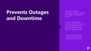 9
Unforeseen spikes in
demand or hardware failures
can cripple unprepared IT
systems.
Capacity Management
practices like monitoring and
forecasting help identify
potential bottlenecks and
plan for increased usage.
This proactive approach
minimizes downtime and
ensures system reliability.
Prevents Outages
and Downtime
 