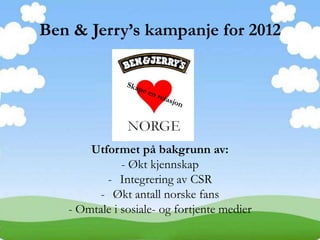 Ben & Jerry’s kampanje for 2012




       Utformet på bakgrunn av:
              - Økt kjennskap
          - Integrering av CSR
        - Økt antall norske fans
   - Omtale i sosiale- og fortjente medier
 
