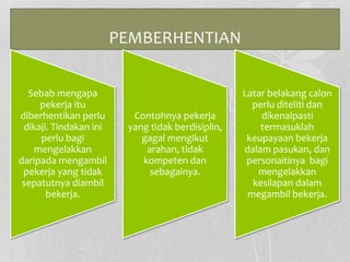 PEMBERHENTIAN
Sebab mengapa
pekerja itu
diberhentikan perlu
dikaji. Tindakan ini
perlu bagi
mengelakkan
daripada mengambil
pekerja yang tidak
sepatutnya diambil
bekerja.
Contohnya pekerja
yang tidak berdisiplin,
gagal mengikut
arahan, tidak
kompeten dan
sebagainya.
Latar belakang calon
perlu diteliti dan
dikenalpasti
termasuklah
keupayaan bekerja
dalam pasukan, dan
personaitinya bagi
mengelakkan
kesilapan dalam
megambil bekerja.
 