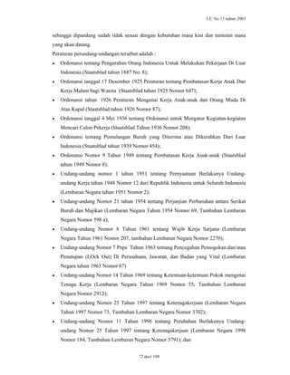 UU No.13 tahun 2003
72 dari 108
sehingga dipandang sudah tidak sesuai dengan kebutuhan masa kini dan tuntutan masa
yang akan datang.
Peraturan perundang-undangan tersebut adalah :
• Ordonansi tentang Pengerahan Orang Indonesia Untuk Melakukan Pekerjaan Di Luar
Indonesia (Staatsblad tahun 1887 No. 8);
• Ordonansi tanggal 17 Desember 1925 Peraturan tentang Pembatasan Kerja Anak Dan
Kerja Malam bagi Wanita (Staatsblad tahun 1925 Nomor 647);
• Ordonansi tahun 1926 Peraturan Mengenai Kerja Anak-anak dan Orang Muda Di
Atas Kapal (Staatsblad tahun 1926 Nomor 87);
• Ordonansi tanggal 4 Mei 1936 tentang Ordonansi untuk Mengatur Kegiatan-kegiatan
Mencari Calon Pekerja (Staatsblad Tahun 1936 Nomor 208);
• Ordonansi tentang Pemulangan Buruh yang Diterima atau Dikerahkan Dari Luar
Indonesia (Staatsblad tahun 1939 Nomor 454);
• Ordonansi Nomor 9 Tahun 1949 tentang Pembatasan Kerja Anak-anak (Staatsblad
tahun 1949 Nomor 8);
• Undang-undang nomor 1 tahun 1951 tentang Pernyaataan Berlakunya Undang-
undang Kerja tahun 1948 Nomor 12 dari Republik Indonesia untuk Seluruh Indonesia
(Lembaran Negara tahun 1951 Nomor 2);
• Undang-undang Nomor 21 tahun 1954 tentang Perjanjian Perburuhan antara Serikat
Buruh dan Majikan (Lembaran Negara Tahun 1954 Nomor 69, Tambahan Lembaran
Negara Nomor 598 a);
• Undang-undang Nomor 8 Tahun 1961 tentang Wajib Kerja Sarjana (Lembaran
Negara Tahun 1961 Nomor 207, tambahan Lembaran Negara Nomor 2270);
• Undang-undang Nomor 7 Pnps Tahun 1963 tentang Pencegahan Pemogokan dan/atau
Penutupan (LOck Out) Di Perusahaan, Jawatan, dan Badan yang Vital (Lembaran
Negara tahun 1963 Nomor 67)
• Undang-undang Nomor 14 Tahun 1969 tentang Ketentuan-ketentuan Pokok mengenai
Tenaga Kerja (Lembaran Negara Tahun 1969 Nomor 55, Tambahan Lembaran
Negara Nomor 2912);
• Undang-undang Nomor 25 Tahun 1997 tentang Ketenagakerjaan (Lembaran Negara
Tahun 1997 Nomor 73, Tambahan Lembaran Negara Nomor 3702);
• Undang-undang Nomor 11 Tahun 1998 tentang Perubahan Berlakunya Undang-
undang Nomor 25 Tahun 1997 tentang Ketenagakerjaan (Lembaran Negara 1998
Nomor 184, Tambahan Lembaran Negara Nomor 3791); dan
 
