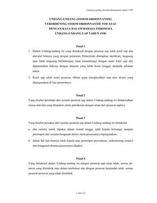 Undang-undang Stoomordonnanntie tahun 1930
1 dari 12
UNDANG-UNDANG (STOOM ORDONNANTIE)
VERORDENING STOOM ORDONNANTIE 1930 ATAU
DENGAN KATA DALAM BAHASA INDONESIA
UNDANG-UNDANG UAP TAHUN 1930.
Pasal 1
1. Dalam Undang-undang ini yang dimaksud dengan pesawat uap ialah ketel uap dan
alat-alat lainnya yang dengan peraturan Pemerintah ditetapkan demikian, langsung
atau tidak langsung berhubungan (atau tersambung) dengan suatu ketel uap dan
diperuntukan bekerja dengan tekanan yang lebih besar (tinggi) daripada tekanan
udara.
2. Ketel uap ialah suatu pesawat, dibuat guna menghasilkan uap atau stoom yang
dipergunakan di luar pesawatnya.
Pasal 2
Yang disebut peralatan dari sesuatu pesawat uap dalam Undang-undang ini dimaksudkan
semua alat-alat yang ditujukan untuk pemakaian dengan aman dari pesawat uapnya.
Pasal 3
Yang disebut pemakai dari sesüatu pesawat uap dalam Undang-undang ini dimaksud:
a. jika melulu untuk dipakai dalam rumah tangga ialah kepala keluanga ataupun
pemimpin dari sesuatu bangunan dalam mana pesawatnya dipergunakan;
b. dalam hal lain-lainnya ialah kepala atau pemimpin perusahaan, orderneming (estate)
atau bangunan dimana pesawatnya dipakai.
Pasal 4
Yang dimaksud dalam Undang-undang ini dengan pesawat uap tetap ialah: semua pe-
sawat yang ditembok atau dalam tembokan dan dengan pesawat berpindah ialah: semua
pesawat-pesawat yang tidak ditembok.
 