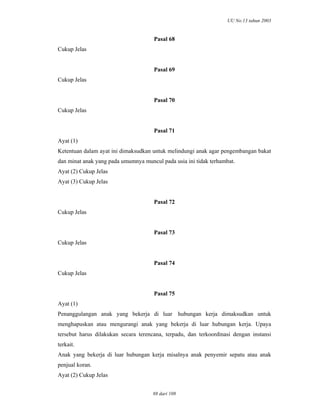 UU No.13 tahun 2003
88 dari 108
Pasal 68
Cukup Jelas
Pasal 69
Cukup Jelas
Pasal 70
Cukup Jelas
Pasal 71
Ayat (1)
Ketentuan dalam ayat ini dimaksudkan untuk melindungi anak agar pengembangan bakat
dan minat anak yang pada umumnya muncul pada usia ini tidak terhambat.
Ayat (2) Cukup Jelas
Ayat (3) Cukup Jelas
Pasal 72
Cukup Jelas
Pasal 73
Cukup Jelas
Pasal 74
Cukup Jelas
Pasal 75
Ayat (1)
Penanggulangan anak yang bekerja di luar hubungan kerja dimaksudkan untuk
menghapuskan atau mengurangi anak yang bekerja di luar hubungan kerja. Upaya
tersebut harus dilakukan secara terencana, terpadu, dan terkoordinasi dengan instansi
terkait.
Anak yang bekerja di luar hubungan kerja misalnya anak penyemir sepatu atau anak
penjual koran.
Ayat (2) Cukup Jelas
 