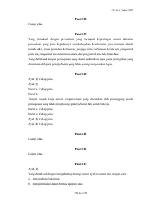 UU No.13 tahun 2003
100 dari 108
Pasal 138
Cukup jelas.
Pasal 139
Yang dimaksud dengan perusahaan yang melayani kepentingan umum dan/atau
perusahaan yang jenis kegiatannya membahayakan keselamatan jiwa manusia adalah
rumah sakit, dinas pemadam kebakaran, penjaga pintu perlintasan kereta api, pengontrol
pintu air, pengontrol arus lalu lintas udara, dan pengontrol arus lalu lintas laut.
Yang dimaksud dengan pemogokan yang diatur sedemikian rupa yaitu pemogokan yang
dilakukan oleh para pekerja/buruh yang tidak sedang menjalankan tugas.
Pasal 140
Ayat (1) Cukup jelas.
Ayat (2)
Huruf a. Cukup jelas.
Huruf b.
Tempat mogok kerja adalah tempat-tempat yang ditentukan oleh penanggung jawab
pemogokan yang tidak menghalangi pekerja/buruh lain untuk bekerja.
Huruf c. Cukup jelas.
Huruf d. Cukup jelas.
Ayat (3) Cukup jelas.
Ayat (4) Cukup jelas.
Pasal 141
Cukup jelas.
Pasal 142
Cukup jelas.
Pasal 143
Ayat (1)
Yang dimaksud dengan mengahalang-halangi dalam ayat ini antara lain dengan cara :
a. menjatuhkan hukuman;
b. mengintimidasi dalam bentuk apapun; atau
 